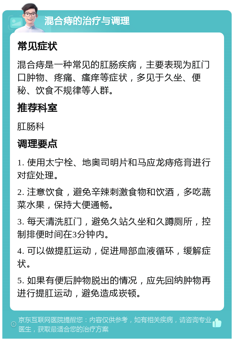 混合痔的治疗与调理 常见症状 混合痔是一种常见的肛肠疾病，主要表现为肛门口肿物、疼痛、瘙痒等症状，多见于久坐、便秘、饮食不规律等人群。 推荐科室 肛肠科 调理要点 1. 使用太宁栓、地奥司明片和马应龙痔疮膏进行对症处理。 2. 注意饮食，避免辛辣刺激食物和饮酒，多吃蔬菜水果，保持大便通畅。 3. 每天清洗肛门，避免久站久坐和久蹲厕所，控制排便时间在3分钟内。 4. 可以做提肛运动，促进局部血液循环，缓解症状。 5. 如果有便后肿物脱出的情况，应先回纳肿物再进行提肛运动，避免造成崁顿。