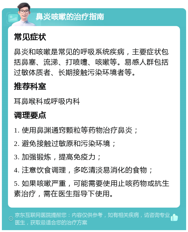 鼻炎咳嗽的治疗指南 常见症状 鼻炎和咳嗽是常见的呼吸系统疾病，主要症状包括鼻塞、流涕、打喷嚏、咳嗽等。易感人群包括过敏体质者、长期接触污染环境者等。 推荐科室 耳鼻喉科或呼吸内科 调理要点 1. 使用鼻渊通窍颗粒等药物治疗鼻炎； 2. 避免接触过敏原和污染环境； 3. 加强锻炼，提高免疫力； 4. 注意饮食调理，多吃清淡易消化的食物； 5. 如果咳嗽严重，可能需要使用止咳药物或抗生素治疗，需在医生指导下使用。