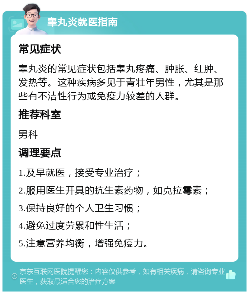 睾丸炎就医指南 常见症状 睾丸炎的常见症状包括睾丸疼痛、肿胀、红肿、发热等。这种疾病多见于青壮年男性，尤其是那些有不洁性行为或免疫力较差的人群。 推荐科室 男科 调理要点 1.及早就医，接受专业治疗； 2.服用医生开具的抗生素药物，如克拉霉素； 3.保持良好的个人卫生习惯； 4.避免过度劳累和性生活； 5.注意营养均衡，增强免疫力。