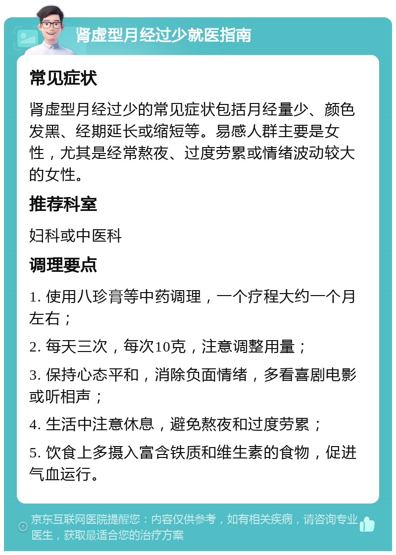 肾虚型月经过少就医指南 常见症状 肾虚型月经过少的常见症状包括月经量少、颜色发黑、经期延长或缩短等。易感人群主要是女性，尤其是经常熬夜、过度劳累或情绪波动较大的女性。 推荐科室 妇科或中医科 调理要点 1. 使用八珍膏等中药调理，一个疗程大约一个月左右； 2. 每天三次，每次10克，注意调整用量； 3. 保持心态平和，消除负面情绪，多看喜剧电影或听相声； 4. 生活中注意休息，避免熬夜和过度劳累； 5. 饮食上多摄入富含铁质和维生素的食物，促进气血运行。