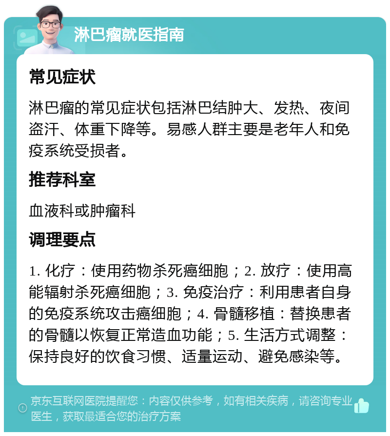 淋巴瘤就医指南 常见症状 淋巴瘤的常见症状包括淋巴结肿大、发热、夜间盗汗、体重下降等。易感人群主要是老年人和免疫系统受损者。 推荐科室 血液科或肿瘤科 调理要点 1. 化疗：使用药物杀死癌细胞；2. 放疗：使用高能辐射杀死癌细胞；3. 免疫治疗：利用患者自身的免疫系统攻击癌细胞；4. 骨髓移植：替换患者的骨髓以恢复正常造血功能；5. 生活方式调整：保持良好的饮食习惯、适量运动、避免感染等。