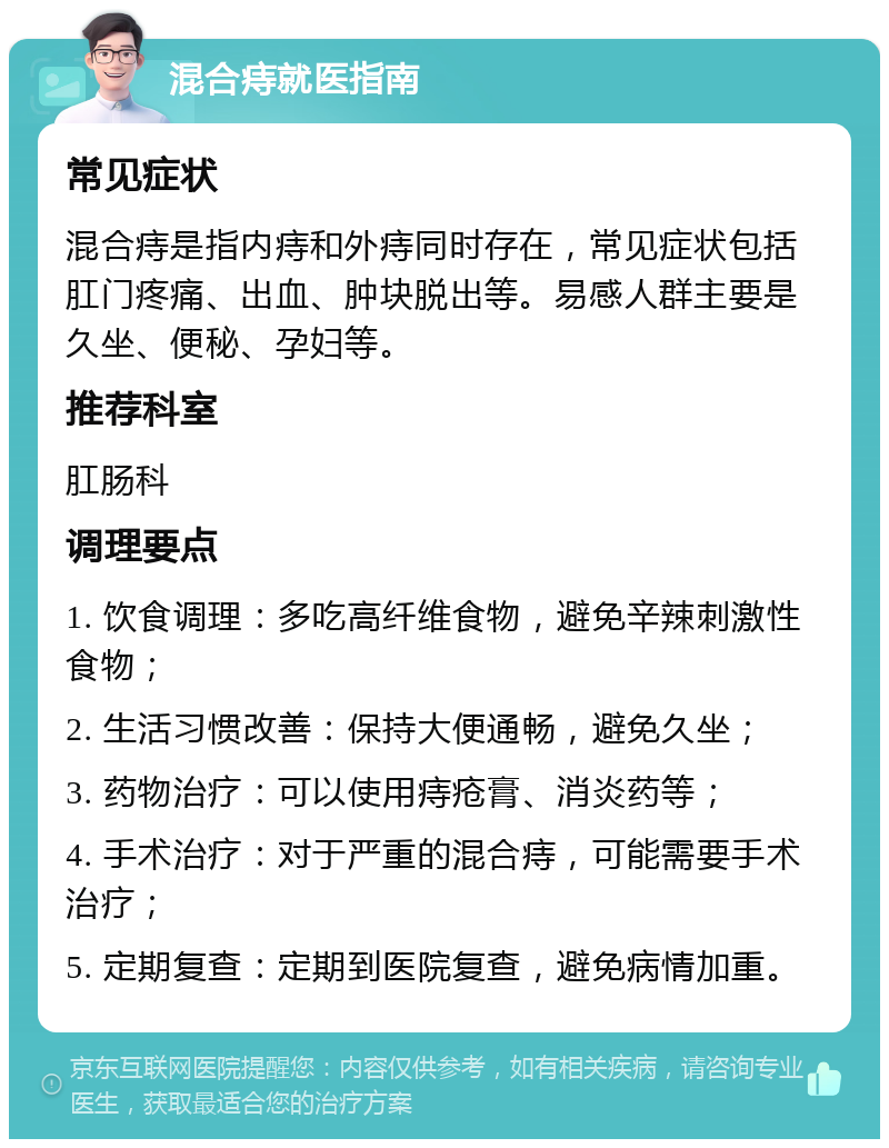 混合痔就医指南 常见症状 混合痔是指内痔和外痔同时存在，常见症状包括肛门疼痛、出血、肿块脱出等。易感人群主要是久坐、便秘、孕妇等。 推荐科室 肛肠科 调理要点 1. 饮食调理：多吃高纤维食物，避免辛辣刺激性食物； 2. 生活习惯改善：保持大便通畅，避免久坐； 3. 药物治疗：可以使用痔疮膏、消炎药等； 4. 手术治疗：对于严重的混合痔，可能需要手术治疗； 5. 定期复查：定期到医院复查，避免病情加重。