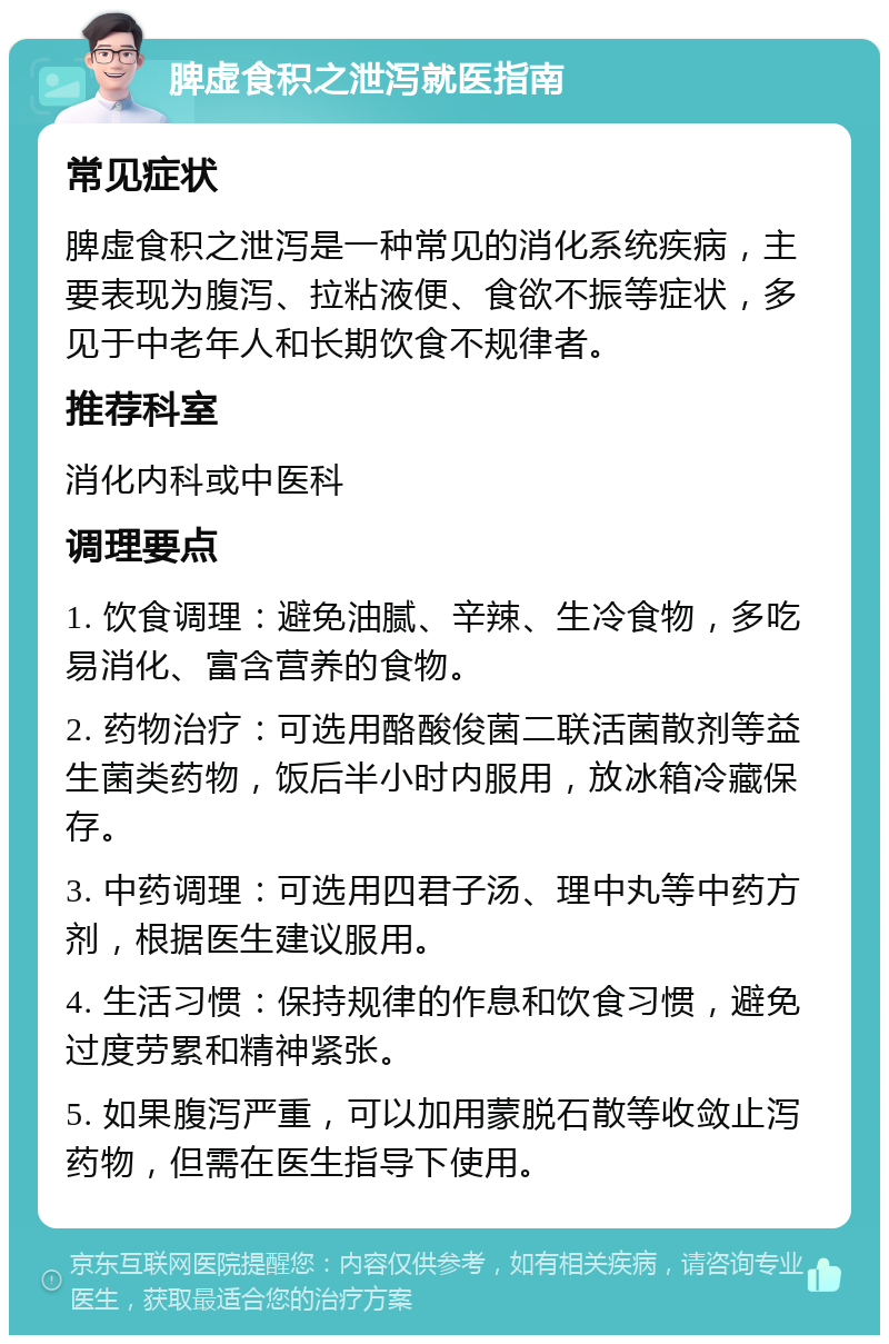 脾虚食积之泄泻就医指南 常见症状 脾虚食积之泄泻是一种常见的消化系统疾病，主要表现为腹泻、拉粘液便、食欲不振等症状，多见于中老年人和长期饮食不规律者。 推荐科室 消化内科或中医科 调理要点 1. 饮食调理：避免油腻、辛辣、生冷食物，多吃易消化、富含营养的食物。 2. 药物治疗：可选用酪酸俊菌二联活菌散剂等益生菌类药物，饭后半小时内服用，放冰箱冷藏保存。 3. 中药调理：可选用四君子汤、理中丸等中药方剂，根据医生建议服用。 4. 生活习惯：保持规律的作息和饮食习惯，避免过度劳累和精神紧张。 5. 如果腹泻严重，可以加用蒙脱石散等收敛止泻药物，但需在医生指导下使用。