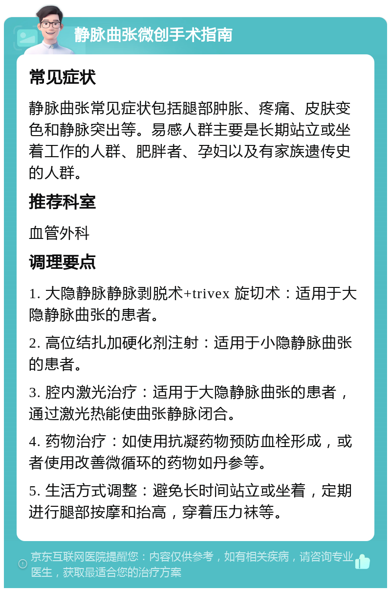 静脉曲张微创手术指南 常见症状 静脉曲张常见症状包括腿部肿胀、疼痛、皮肤变色和静脉突出等。易感人群主要是长期站立或坐着工作的人群、肥胖者、孕妇以及有家族遗传史的人群。 推荐科室 血管外科 调理要点 1. 大隐静脉静脉剥脱术+trivex 旋切术：适用于大隐静脉曲张的患者。 2. 高位结扎加硬化剂注射：适用于小隐静脉曲张的患者。 3. 腔内激光治疗：适用于大隐静脉曲张的患者，通过激光热能使曲张静脉闭合。 4. 药物治疗：如使用抗凝药物预防血栓形成，或者使用改善微循环的药物如丹参等。 5. 生活方式调整：避免长时间站立或坐着，定期进行腿部按摩和抬高，穿着压力袜等。