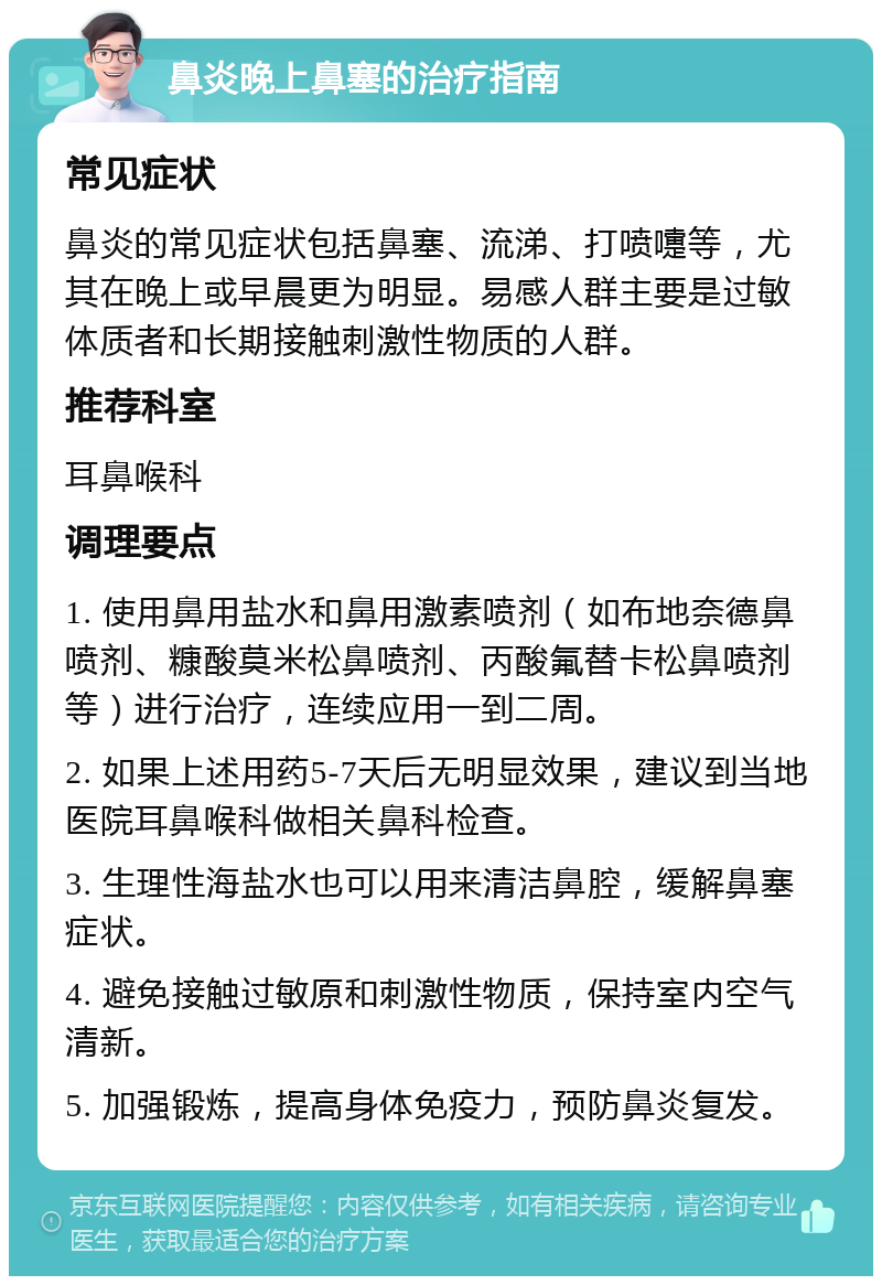 鼻炎晚上鼻塞的治疗指南 常见症状 鼻炎的常见症状包括鼻塞、流涕、打喷嚏等，尤其在晚上或早晨更为明显。易感人群主要是过敏体质者和长期接触刺激性物质的人群。 推荐科室 耳鼻喉科 调理要点 1. 使用鼻用盐水和鼻用激素喷剂（如布地奈德鼻喷剂、糠酸莫米松鼻喷剂、丙酸氟替卡松鼻喷剂等）进行治疗，连续应用一到二周。 2. 如果上述用药5-7天后无明显效果，建议到当地医院耳鼻喉科做相关鼻科检查。 3. 生理性海盐水也可以用来清洁鼻腔，缓解鼻塞症状。 4. 避免接触过敏原和刺激性物质，保持室内空气清新。 5. 加强锻炼，提高身体免疫力，预防鼻炎复发。