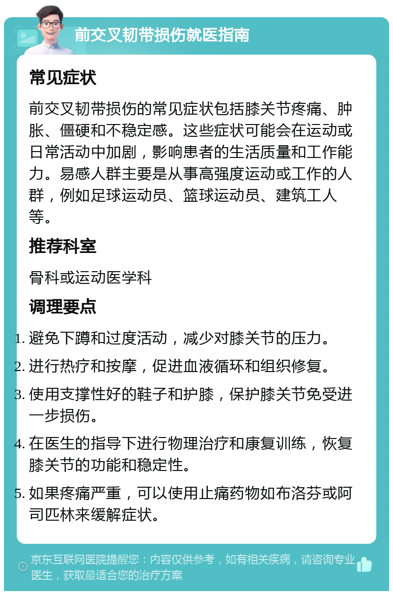 前交叉韧带损伤就医指南 常见症状 前交叉韧带损伤的常见症状包括膝关节疼痛、肿胀、僵硬和不稳定感。这些症状可能会在运动或日常活动中加剧，影响患者的生活质量和工作能力。易感人群主要是从事高强度运动或工作的人群，例如足球运动员、篮球运动员、建筑工人等。 推荐科室 骨科或运动医学科 调理要点 避免下蹲和过度活动，减少对膝关节的压力。 进行热疗和按摩，促进血液循环和组织修复。 使用支撑性好的鞋子和护膝，保护膝关节免受进一步损伤。 在医生的指导下进行物理治疗和康复训练，恢复膝关节的功能和稳定性。 如果疼痛严重，可以使用止痛药物如布洛芬或阿司匹林来缓解症状。