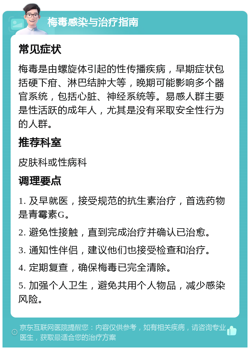 梅毒感染与治疗指南 常见症状 梅毒是由螺旋体引起的性传播疾病，早期症状包括硬下疳、淋巴结肿大等，晚期可能影响多个器官系统，包括心脏、神经系统等。易感人群主要是性活跃的成年人，尤其是没有采取安全性行为的人群。 推荐科室 皮肤科或性病科 调理要点 1. 及早就医，接受规范的抗生素治疗，首选药物是青霉素G。 2. 避免性接触，直到完成治疗并确认已治愈。 3. 通知性伴侣，建议他们也接受检查和治疗。 4. 定期复查，确保梅毒已完全清除。 5. 加强个人卫生，避免共用个人物品，减少感染风险。