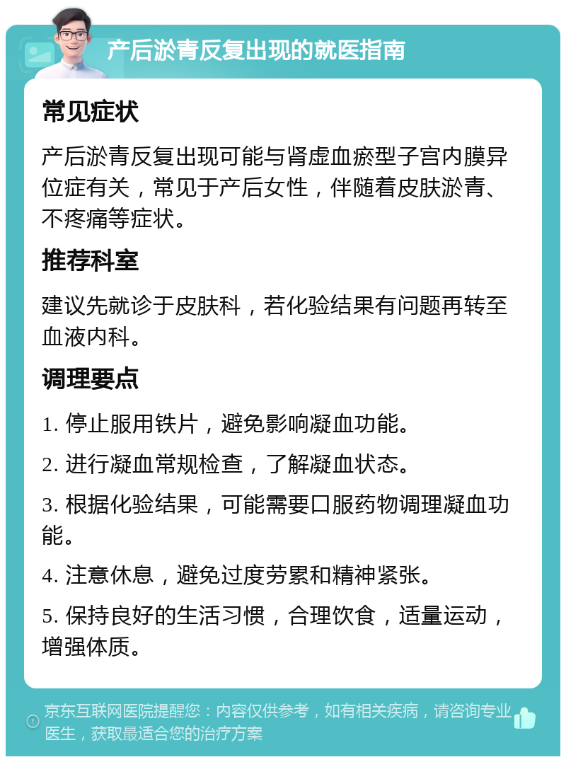 产后淤青反复出现的就医指南 常见症状 产后淤青反复出现可能与肾虚血瘀型子宫内膜异位症有关，常见于产后女性，伴随着皮肤淤青、不疼痛等症状。 推荐科室 建议先就诊于皮肤科，若化验结果有问题再转至血液内科。 调理要点 1. 停止服用铁片，避免影响凝血功能。 2. 进行凝血常规检查，了解凝血状态。 3. 根据化验结果，可能需要口服药物调理凝血功能。 4. 注意休息，避免过度劳累和精神紧张。 5. 保持良好的生活习惯，合理饮食，适量运动，增强体质。