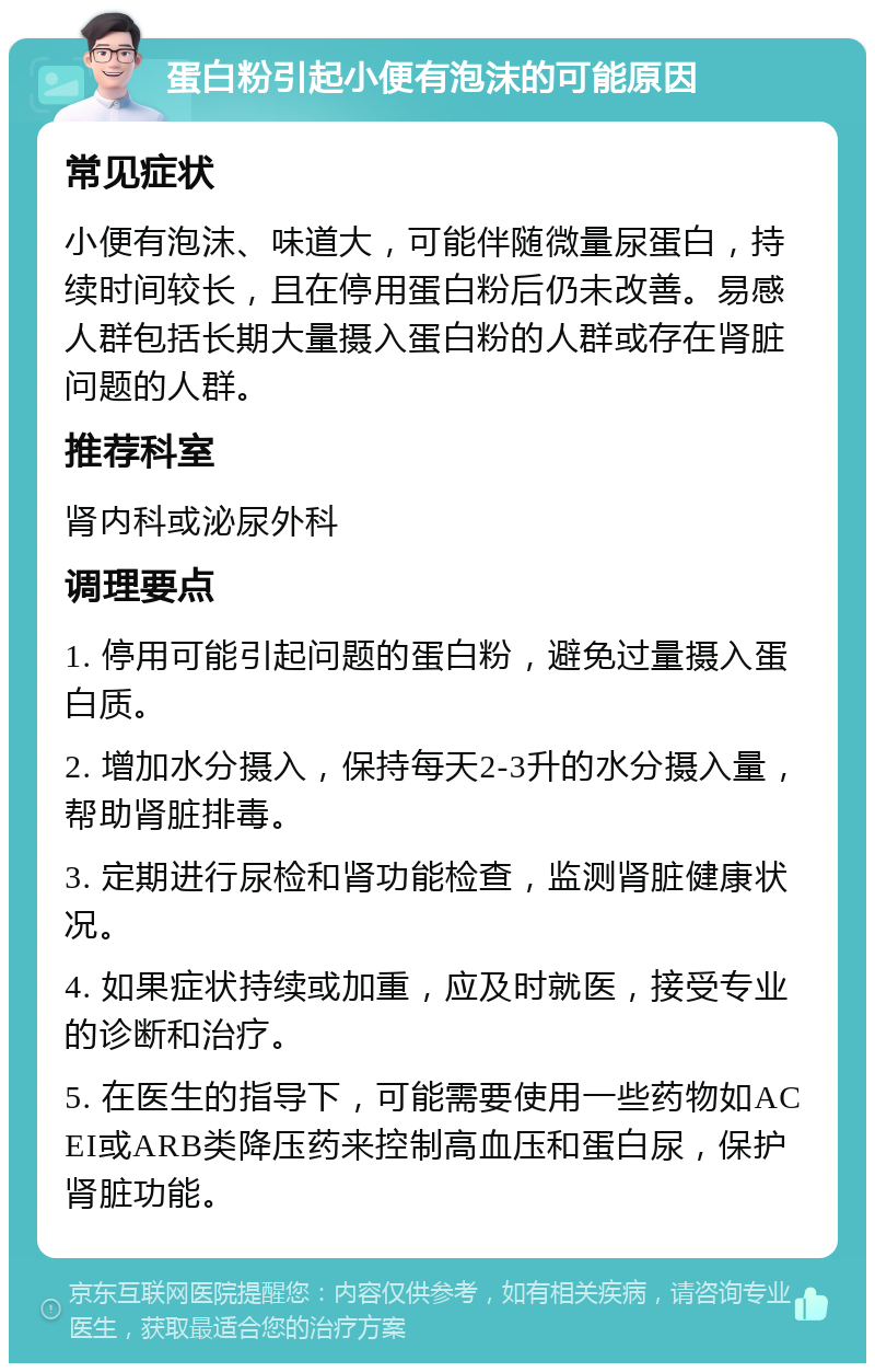 蛋白粉引起小便有泡沫的可能原因 常见症状 小便有泡沫、味道大，可能伴随微量尿蛋白，持续时间较长，且在停用蛋白粉后仍未改善。易感人群包括长期大量摄入蛋白粉的人群或存在肾脏问题的人群。 推荐科室 肾内科或泌尿外科 调理要点 1. 停用可能引起问题的蛋白粉，避免过量摄入蛋白质。 2. 增加水分摄入，保持每天2-3升的水分摄入量，帮助肾脏排毒。 3. 定期进行尿检和肾功能检查，监测肾脏健康状况。 4. 如果症状持续或加重，应及时就医，接受专业的诊断和治疗。 5. 在医生的指导下，可能需要使用一些药物如ACEI或ARB类降压药来控制高血压和蛋白尿，保护肾脏功能。