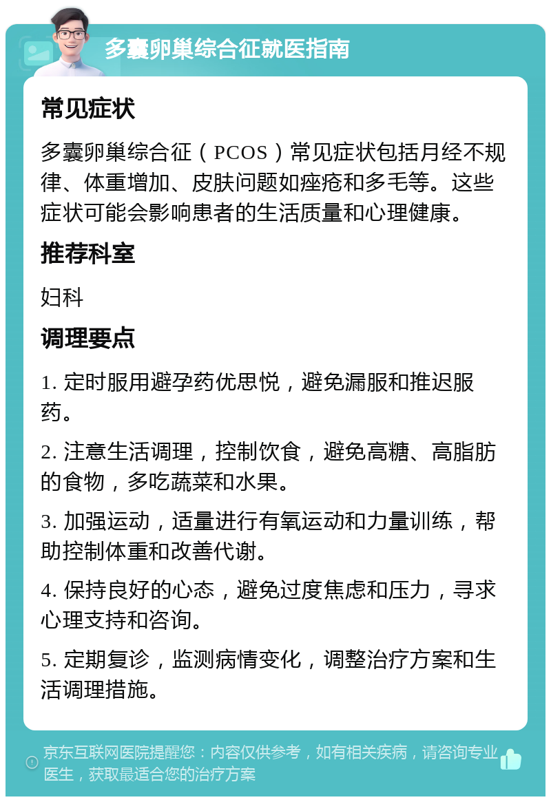 多囊卵巢综合征就医指南 常见症状 多囊卵巢综合征（PCOS）常见症状包括月经不规律、体重增加、皮肤问题如痤疮和多毛等。这些症状可能会影响患者的生活质量和心理健康。 推荐科室 妇科 调理要点 1. 定时服用避孕药优思悦，避免漏服和推迟服药。 2. 注意生活调理，控制饮食，避免高糖、高脂肪的食物，多吃蔬菜和水果。 3. 加强运动，适量进行有氧运动和力量训练，帮助控制体重和改善代谢。 4. 保持良好的心态，避免过度焦虑和压力，寻求心理支持和咨询。 5. 定期复诊，监测病情变化，调整治疗方案和生活调理措施。