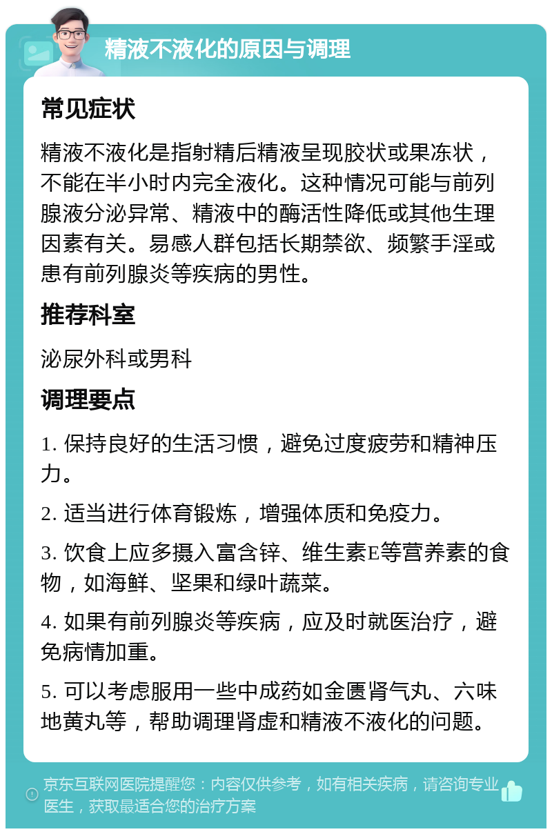 精液不液化的原因与调理 常见症状 精液不液化是指射精后精液呈现胶状或果冻状，不能在半小时内完全液化。这种情况可能与前列腺液分泌异常、精液中的酶活性降低或其他生理因素有关。易感人群包括长期禁欲、频繁手淫或患有前列腺炎等疾病的男性。 推荐科室 泌尿外科或男科 调理要点 1. 保持良好的生活习惯，避免过度疲劳和精神压力。 2. 适当进行体育锻炼，增强体质和免疫力。 3. 饮食上应多摄入富含锌、维生素E等营养素的食物，如海鲜、坚果和绿叶蔬菜。 4. 如果有前列腺炎等疾病，应及时就医治疗，避免病情加重。 5. 可以考虑服用一些中成药如金匮肾气丸、六味地黄丸等，帮助调理肾虚和精液不液化的问题。