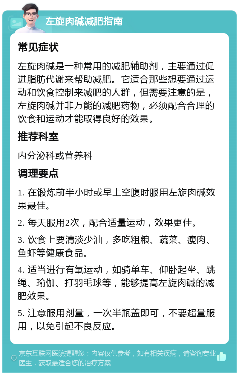 左旋肉碱减肥指南 常见症状 左旋肉碱是一种常用的减肥辅助剂，主要通过促进脂肪代谢来帮助减肥。它适合那些想要通过运动和饮食控制来减肥的人群，但需要注意的是，左旋肉碱并非万能的减肥药物，必须配合合理的饮食和运动才能取得良好的效果。 推荐科室 内分泌科或营养科 调理要点 1. 在锻炼前半小时或早上空腹时服用左旋肉碱效果最佳。 2. 每天服用2次，配合适量运动，效果更佳。 3. 饮食上要清淡少油，多吃粗粮、蔬菜、瘦肉、鱼虾等健康食品。 4. 适当进行有氧运动，如骑单车、仰卧起坐、跳绳、瑜伽、打羽毛球等，能够提高左旋肉碱的减肥效果。 5. 注意服用剂量，一次半瓶盖即可，不要超量服用，以免引起不良反应。