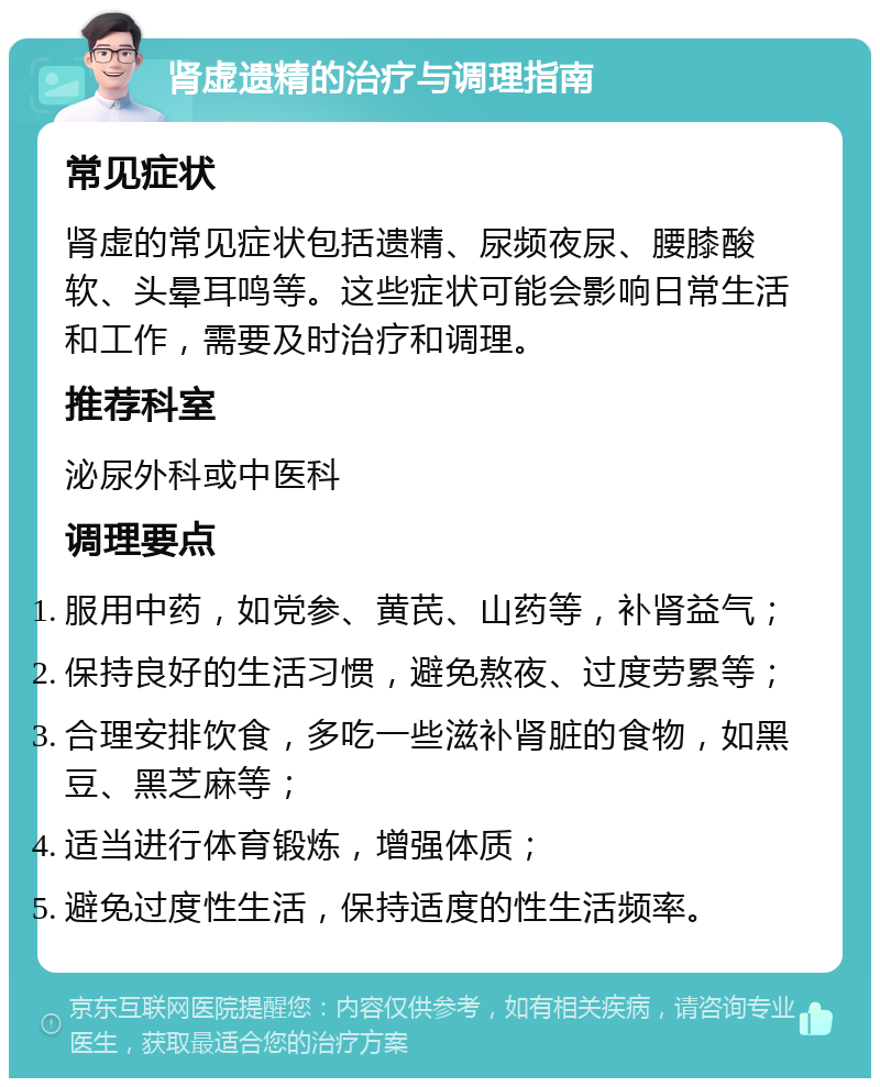 肾虚遗精的治疗与调理指南 常见症状 肾虚的常见症状包括遗精、尿频夜尿、腰膝酸软、头晕耳鸣等。这些症状可能会影响日常生活和工作，需要及时治疗和调理。 推荐科室 泌尿外科或中医科 调理要点 服用中药，如党参、黄芪、山药等，补肾益气； 保持良好的生活习惯，避免熬夜、过度劳累等； 合理安排饮食，多吃一些滋补肾脏的食物，如黑豆、黑芝麻等； 适当进行体育锻炼，增强体质； 避免过度性生活，保持适度的性生活频率。