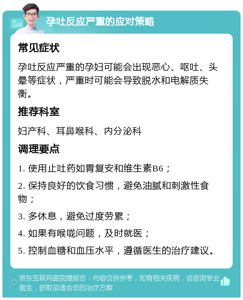 孕吐反应严重的应对策略 常见症状 孕吐反应严重的孕妇可能会出现恶心、呕吐、头晕等症状，严重时可能会导致脱水和电解质失衡。 推荐科室 妇产科、耳鼻喉科、内分泌科 调理要点 1. 使用止吐药如胃复安和维生素B6； 2. 保持良好的饮食习惯，避免油腻和刺激性食物； 3. 多休息，避免过度劳累； 4. 如果有喉咙问题，及时就医； 5. 控制血糖和血压水平，遵循医生的治疗建议。