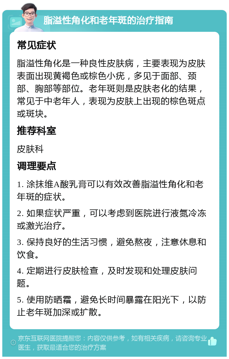 脂溢性角化和老年斑的治疗指南 常见症状 脂溢性角化是一种良性皮肤病，主要表现为皮肤表面出现黄褐色或棕色小疣，多见于面部、颈部、胸部等部位。老年斑则是皮肤老化的结果，常见于中老年人，表现为皮肤上出现的棕色斑点或斑块。 推荐科室 皮肤科 调理要点 1. 涂抹维A酸乳膏可以有效改善脂溢性角化和老年斑的症状。 2. 如果症状严重，可以考虑到医院进行液氮冷冻或激光治疗。 3. 保持良好的生活习惯，避免熬夜，注意休息和饮食。 4. 定期进行皮肤检查，及时发现和处理皮肤问题。 5. 使用防晒霜，避免长时间暴露在阳光下，以防止老年斑加深或扩散。