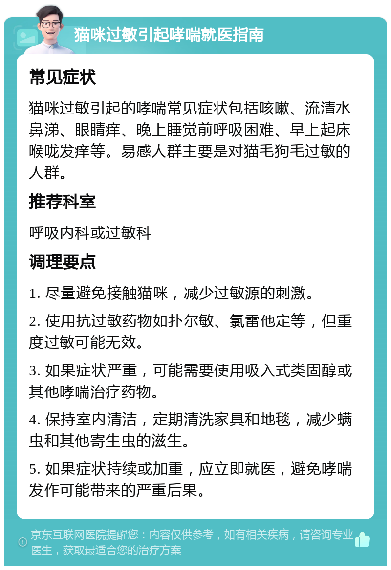 猫咪过敏引起哮喘就医指南 常见症状 猫咪过敏引起的哮喘常见症状包括咳嗽、流清水鼻涕、眼睛痒、晚上睡觉前呼吸困难、早上起床喉咙发痒等。易感人群主要是对猫毛狗毛过敏的人群。 推荐科室 呼吸内科或过敏科 调理要点 1. 尽量避免接触猫咪，减少过敏源的刺激。 2. 使用抗过敏药物如扑尔敏、氯雷他定等，但重度过敏可能无效。 3. 如果症状严重，可能需要使用吸入式类固醇或其他哮喘治疗药物。 4. 保持室内清洁，定期清洗家具和地毯，减少螨虫和其他寄生虫的滋生。 5. 如果症状持续或加重，应立即就医，避免哮喘发作可能带来的严重后果。