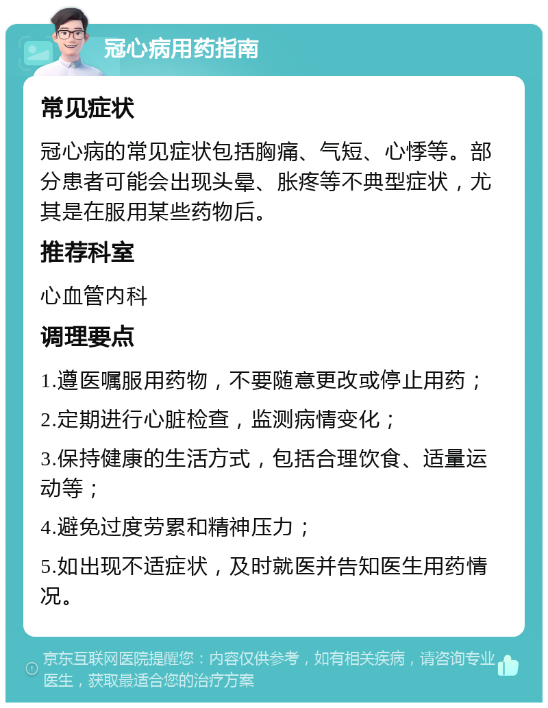 冠心病用药指南 常见症状 冠心病的常见症状包括胸痛、气短、心悸等。部分患者可能会出现头晕、胀疼等不典型症状，尤其是在服用某些药物后。 推荐科室 心血管内科 调理要点 1.遵医嘱服用药物，不要随意更改或停止用药； 2.定期进行心脏检查，监测病情变化； 3.保持健康的生活方式，包括合理饮食、适量运动等； 4.避免过度劳累和精神压力； 5.如出现不适症状，及时就医并告知医生用药情况。