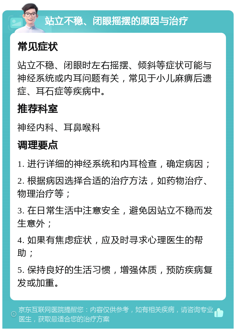 站立不稳、闭眼摇摆的原因与治疗 常见症状 站立不稳、闭眼时左右摇摆、倾斜等症状可能与神经系统或内耳问题有关，常见于小儿麻痹后遗症、耳石症等疾病中。 推荐科室 神经内科、耳鼻喉科 调理要点 1. 进行详细的神经系统和内耳检查，确定病因； 2. 根据病因选择合适的治疗方法，如药物治疗、物理治疗等； 3. 在日常生活中注意安全，避免因站立不稳而发生意外； 4. 如果有焦虑症状，应及时寻求心理医生的帮助； 5. 保持良好的生活习惯，增强体质，预防疾病复发或加重。