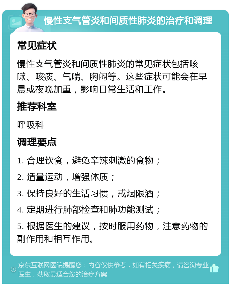 慢性支气管炎和间质性肺炎的治疗和调理 常见症状 慢性支气管炎和间质性肺炎的常见症状包括咳嗽、咳痰、气喘、胸闷等。这些症状可能会在早晨或夜晚加重，影响日常生活和工作。 推荐科室 呼吸科 调理要点 1. 合理饮食，避免辛辣刺激的食物； 2. 适量运动，增强体质； 3. 保持良好的生活习惯，戒烟限酒； 4. 定期进行肺部检查和肺功能测试； 5. 根据医生的建议，按时服用药物，注意药物的副作用和相互作用。