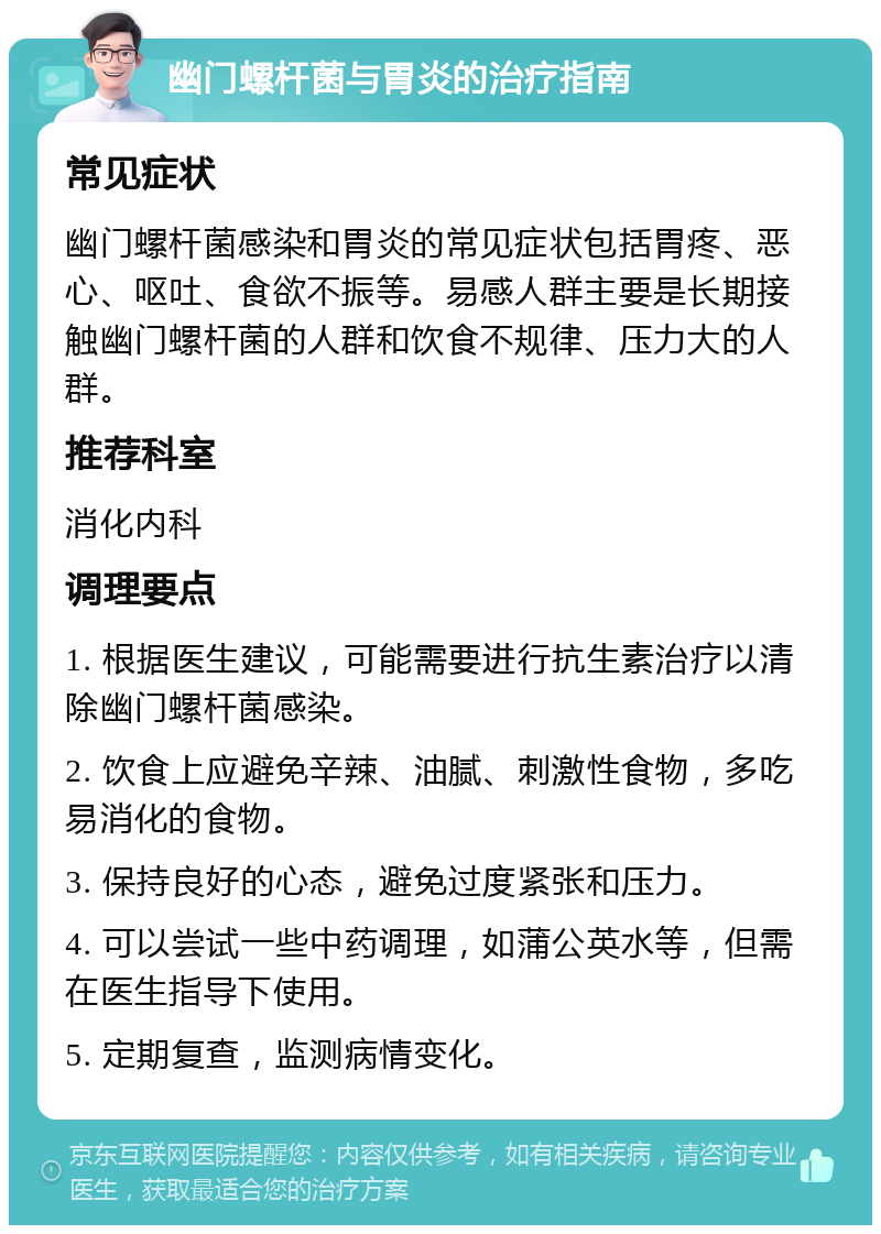 幽门螺杆菌与胃炎的治疗指南 常见症状 幽门螺杆菌感染和胃炎的常见症状包括胃疼、恶心、呕吐、食欲不振等。易感人群主要是长期接触幽门螺杆菌的人群和饮食不规律、压力大的人群。 推荐科室 消化内科 调理要点 1. 根据医生建议，可能需要进行抗生素治疗以清除幽门螺杆菌感染。 2. 饮食上应避免辛辣、油腻、刺激性食物，多吃易消化的食物。 3. 保持良好的心态，避免过度紧张和压力。 4. 可以尝试一些中药调理，如蒲公英水等，但需在医生指导下使用。 5. 定期复查，监测病情变化。