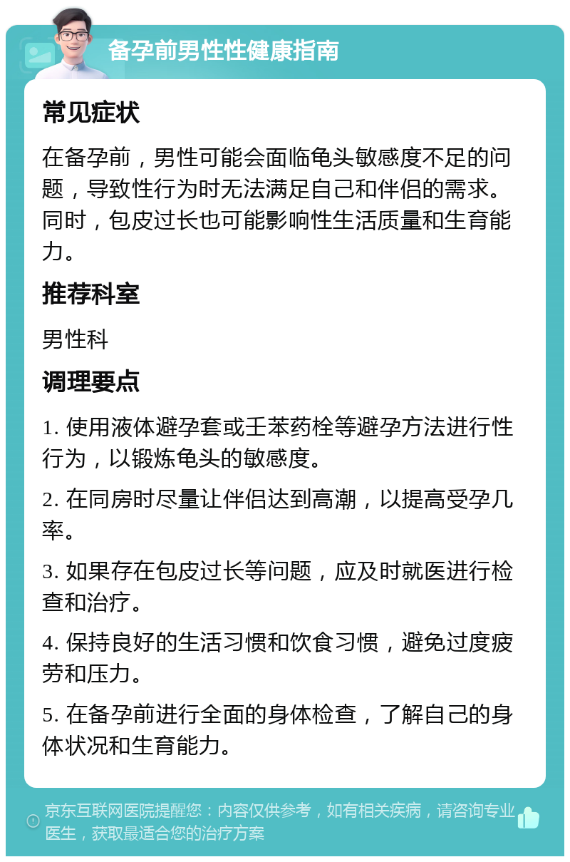 备孕前男性性健康指南 常见症状 在备孕前，男性可能会面临龟头敏感度不足的问题，导致性行为时无法满足自己和伴侣的需求。同时，包皮过长也可能影响性生活质量和生育能力。 推荐科室 男性科 调理要点 1. 使用液体避孕套或壬苯药栓等避孕方法进行性行为，以锻炼龟头的敏感度。 2. 在同房时尽量让伴侣达到高潮，以提高受孕几率。 3. 如果存在包皮过长等问题，应及时就医进行检查和治疗。 4. 保持良好的生活习惯和饮食习惯，避免过度疲劳和压力。 5. 在备孕前进行全面的身体检查，了解自己的身体状况和生育能力。