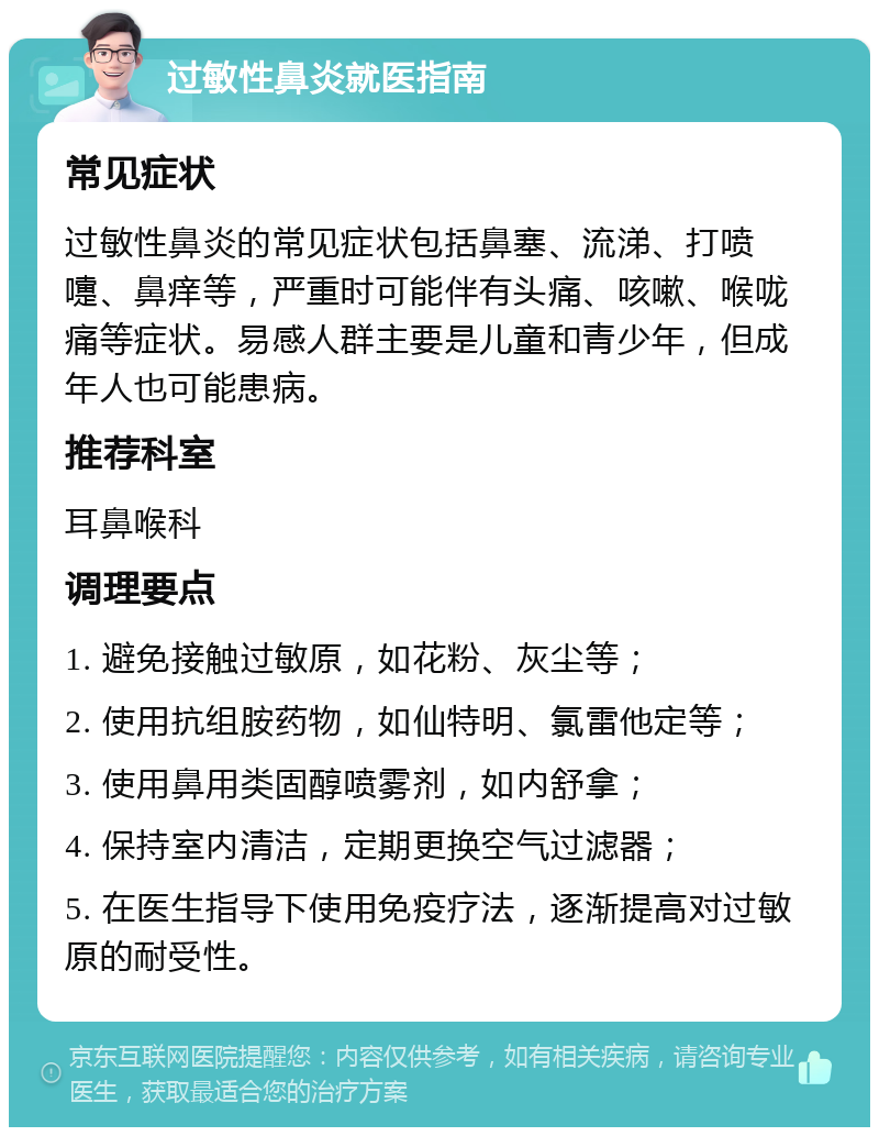 过敏性鼻炎就医指南 常见症状 过敏性鼻炎的常见症状包括鼻塞、流涕、打喷嚏、鼻痒等，严重时可能伴有头痛、咳嗽、喉咙痛等症状。易感人群主要是儿童和青少年，但成年人也可能患病。 推荐科室 耳鼻喉科 调理要点 1. 避免接触过敏原，如花粉、灰尘等； 2. 使用抗组胺药物，如仙特明、氯雷他定等； 3. 使用鼻用类固醇喷雾剂，如内舒拿； 4. 保持室内清洁，定期更换空气过滤器； 5. 在医生指导下使用免疫疗法，逐渐提高对过敏原的耐受性。