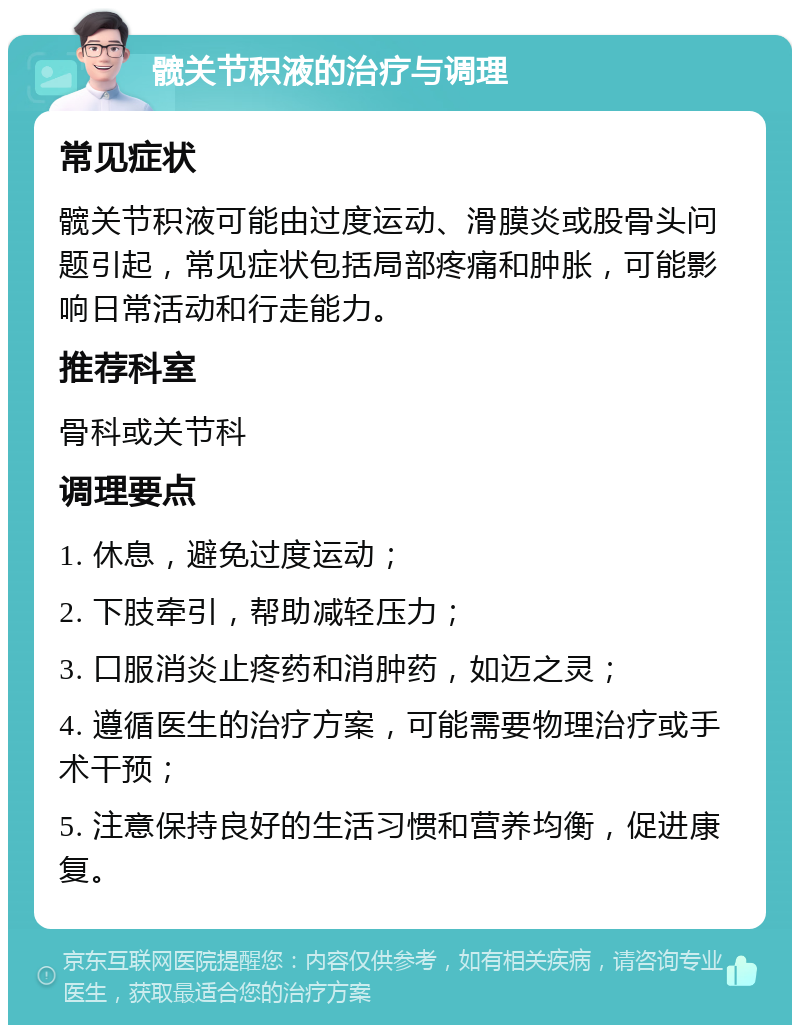 髋关节积液的治疗与调理 常见症状 髋关节积液可能由过度运动、滑膜炎或股骨头问题引起，常见症状包括局部疼痛和肿胀，可能影响日常活动和行走能力。 推荐科室 骨科或关节科 调理要点 1. 休息，避免过度运动； 2. 下肢牵引，帮助减轻压力； 3. 口服消炎止疼药和消肿药，如迈之灵； 4. 遵循医生的治疗方案，可能需要物理治疗或手术干预； 5. 注意保持良好的生活习惯和营养均衡，促进康复。