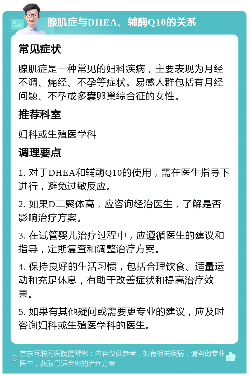 腺肌症与DHEA、辅酶Q10的关系 常见症状 腺肌症是一种常见的妇科疾病，主要表现为月经不调、痛经、不孕等症状。易感人群包括有月经问题、不孕或多囊卵巢综合征的女性。 推荐科室 妇科或生殖医学科 调理要点 1. 对于DHEA和辅酶Q10的使用，需在医生指导下进行，避免过敏反应。 2. 如果D二聚体高，应咨询经治医生，了解是否影响治疗方案。 3. 在试管婴儿治疗过程中，应遵循医生的建议和指导，定期复查和调整治疗方案。 4. 保持良好的生活习惯，包括合理饮食、适量运动和充足休息，有助于改善症状和提高治疗效果。 5. 如果有其他疑问或需要更专业的建议，应及时咨询妇科或生殖医学科的医生。