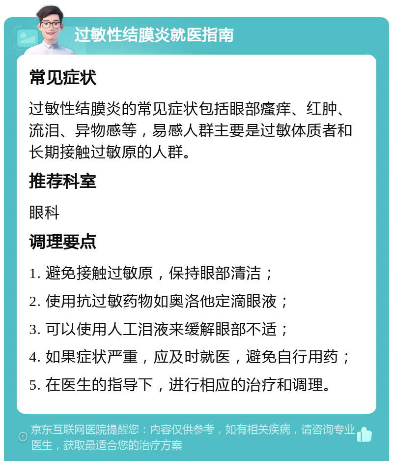 过敏性结膜炎就医指南 常见症状 过敏性结膜炎的常见症状包括眼部瘙痒、红肿、流泪、异物感等，易感人群主要是过敏体质者和长期接触过敏原的人群。 推荐科室 眼科 调理要点 1. 避免接触过敏原，保持眼部清洁； 2. 使用抗过敏药物如奥洛他定滴眼液； 3. 可以使用人工泪液来缓解眼部不适； 4. 如果症状严重，应及时就医，避免自行用药； 5. 在医生的指导下，进行相应的治疗和调理。