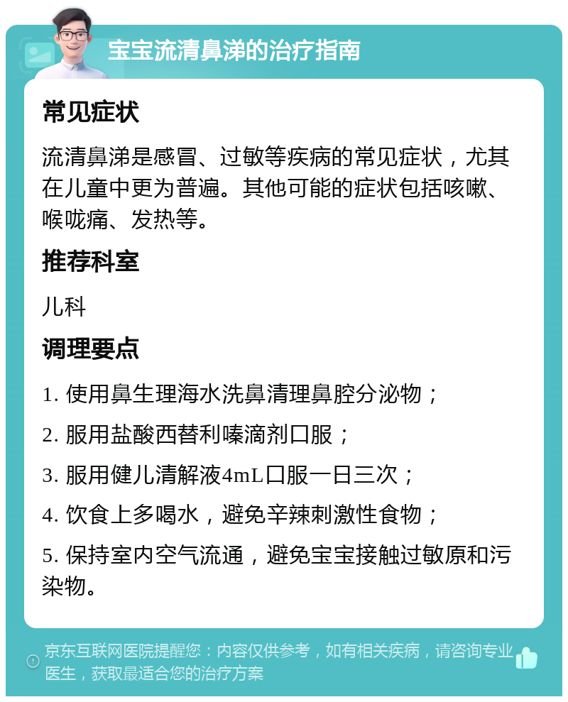 宝宝流清鼻涕的治疗指南 常见症状 流清鼻涕是感冒、过敏等疾病的常见症状，尤其在儿童中更为普遍。其他可能的症状包括咳嗽、喉咙痛、发热等。 推荐科室 儿科 调理要点 1. 使用鼻生理海水洗鼻清理鼻腔分泌物； 2. 服用盐酸西替利嗪滴剂口服； 3. 服用健儿清解液4mL口服一日三次； 4. 饮食上多喝水，避免辛辣刺激性食物； 5. 保持室内空气流通，避免宝宝接触过敏原和污染物。