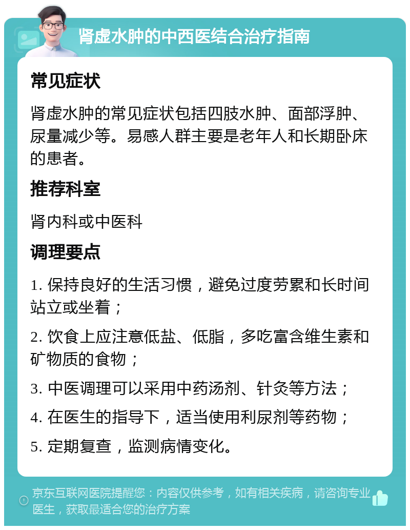 肾虚水肿的中西医结合治疗指南 常见症状 肾虚水肿的常见症状包括四肢水肿、面部浮肿、尿量减少等。易感人群主要是老年人和长期卧床的患者。 推荐科室 肾内科或中医科 调理要点 1. 保持良好的生活习惯，避免过度劳累和长时间站立或坐着； 2. 饮食上应注意低盐、低脂，多吃富含维生素和矿物质的食物； 3. 中医调理可以采用中药汤剂、针灸等方法； 4. 在医生的指导下，适当使用利尿剂等药物； 5. 定期复查，监测病情变化。