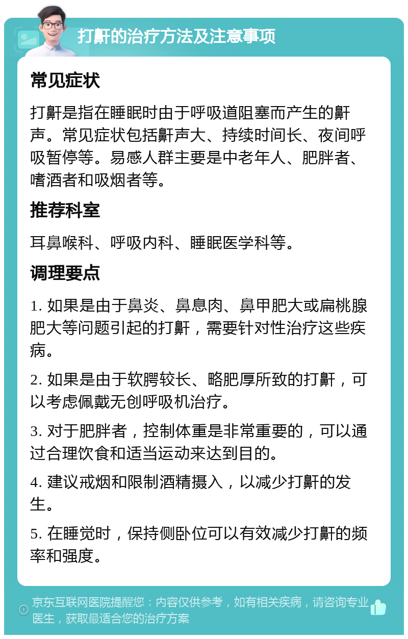 打鼾的治疗方法及注意事项 常见症状 打鼾是指在睡眠时由于呼吸道阻塞而产生的鼾声。常见症状包括鼾声大、持续时间长、夜间呼吸暂停等。易感人群主要是中老年人、肥胖者、嗜酒者和吸烟者等。 推荐科室 耳鼻喉科、呼吸内科、睡眠医学科等。 调理要点 1. 如果是由于鼻炎、鼻息肉、鼻甲肥大或扁桃腺肥大等问题引起的打鼾，需要针对性治疗这些疾病。 2. 如果是由于软腭较长、略肥厚所致的打鼾，可以考虑佩戴无创呼吸机治疗。 3. 对于肥胖者，控制体重是非常重要的，可以通过合理饮食和适当运动来达到目的。 4. 建议戒烟和限制酒精摄入，以减少打鼾的发生。 5. 在睡觉时，保持侧卧位可以有效减少打鼾的频率和强度。