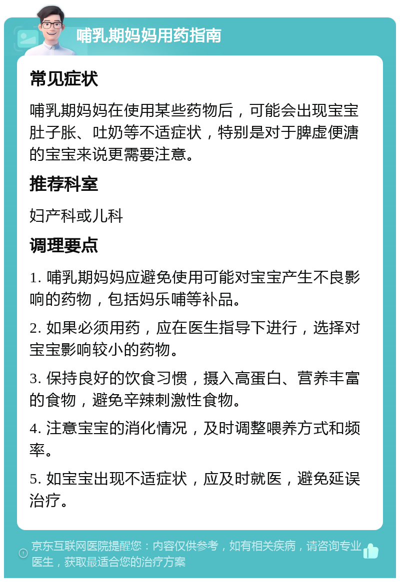 哺乳期妈妈用药指南 常见症状 哺乳期妈妈在使用某些药物后，可能会出现宝宝肚子胀、吐奶等不适症状，特别是对于脾虚便溏的宝宝来说更需要注意。 推荐科室 妇产科或儿科 调理要点 1. 哺乳期妈妈应避免使用可能对宝宝产生不良影响的药物，包括妈乐哺等补品。 2. 如果必须用药，应在医生指导下进行，选择对宝宝影响较小的药物。 3. 保持良好的饮食习惯，摄入高蛋白、营养丰富的食物，避免辛辣刺激性食物。 4. 注意宝宝的消化情况，及时调整喂养方式和频率。 5. 如宝宝出现不适症状，应及时就医，避免延误治疗。