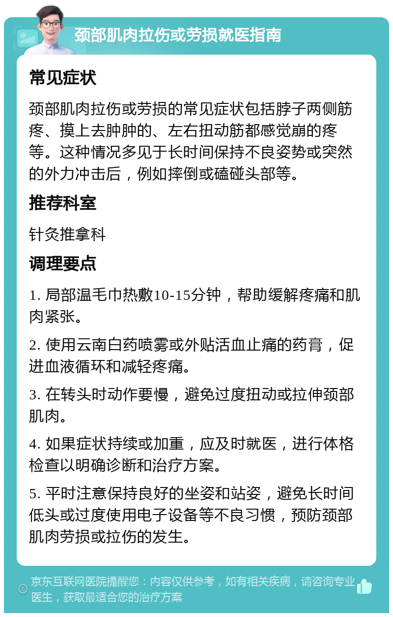 颈部肌肉拉伤或劳损就医指南 常见症状 颈部肌肉拉伤或劳损的常见症状包括脖子两侧筋疼、摸上去肿肿的、左右扭动筋都感觉崩的疼等。这种情况多见于长时间保持不良姿势或突然的外力冲击后，例如摔倒或磕碰头部等。 推荐科室 针灸推拿科 调理要点 1. 局部温毛巾热敷10-15分钟，帮助缓解疼痛和肌肉紧张。 2. 使用云南白药喷雾或外贴活血止痛的药膏，促进血液循环和减轻疼痛。 3. 在转头时动作要慢，避免过度扭动或拉伸颈部肌肉。 4. 如果症状持续或加重，应及时就医，进行体格检查以明确诊断和治疗方案。 5. 平时注意保持良好的坐姿和站姿，避免长时间低头或过度使用电子设备等不良习惯，预防颈部肌肉劳损或拉伤的发生。