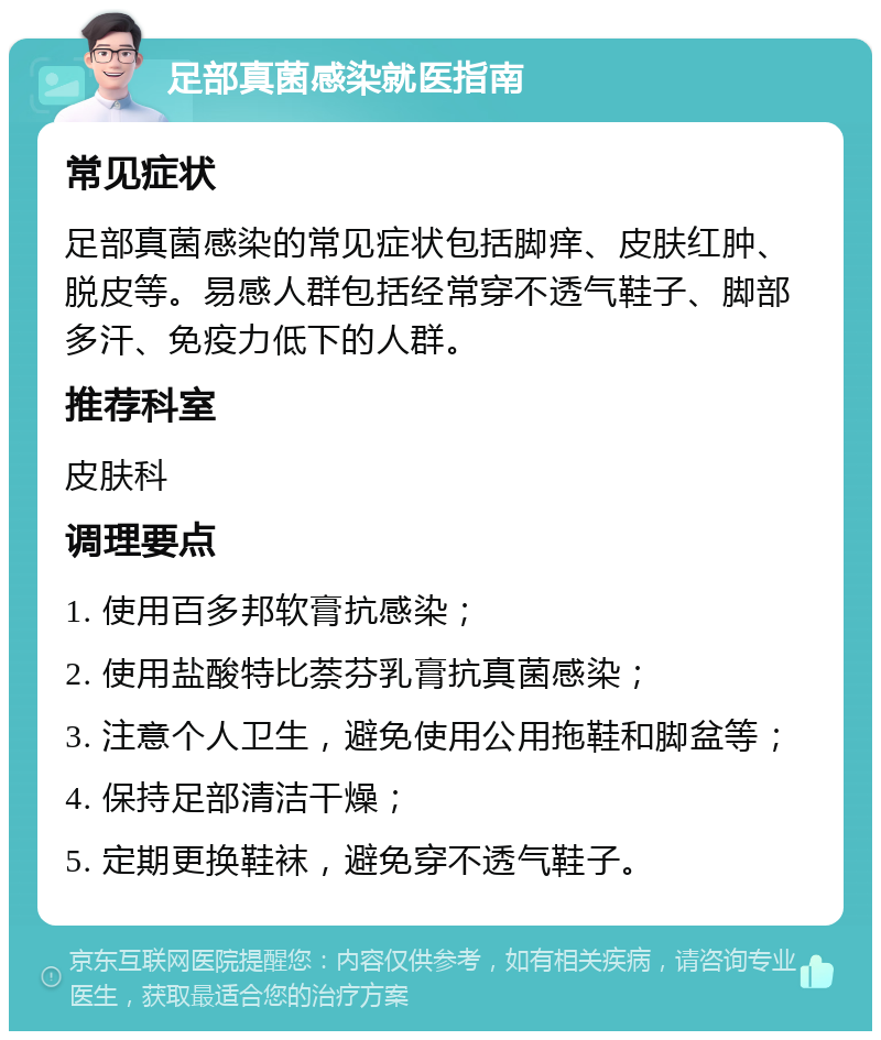 足部真菌感染就医指南 常见症状 足部真菌感染的常见症状包括脚痒、皮肤红肿、脱皮等。易感人群包括经常穿不透气鞋子、脚部多汗、免疫力低下的人群。 推荐科室 皮肤科 调理要点 1. 使用百多邦软膏抗感染； 2. 使用盐酸特比萘芬乳膏抗真菌感染； 3. 注意个人卫生，避免使用公用拖鞋和脚盆等； 4. 保持足部清洁干燥； 5. 定期更换鞋袜，避免穿不透气鞋子。