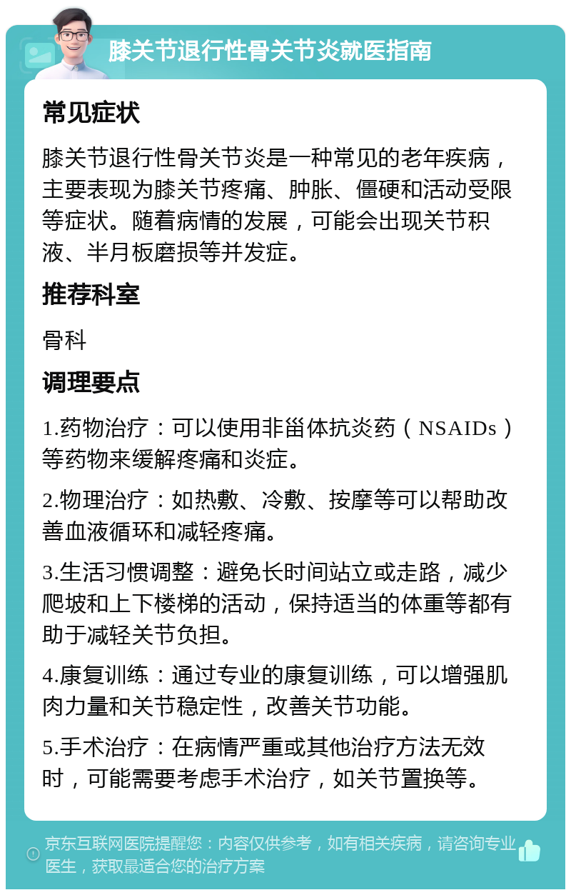 膝关节退行性骨关节炎就医指南 常见症状 膝关节退行性骨关节炎是一种常见的老年疾病，主要表现为膝关节疼痛、肿胀、僵硬和活动受限等症状。随着病情的发展，可能会出现关节积液、半月板磨损等并发症。 推荐科室 骨科 调理要点 1.药物治疗：可以使用非甾体抗炎药（NSAIDs）等药物来缓解疼痛和炎症。 2.物理治疗：如热敷、冷敷、按摩等可以帮助改善血液循环和减轻疼痛。 3.生活习惯调整：避免长时间站立或走路，减少爬坡和上下楼梯的活动，保持适当的体重等都有助于减轻关节负担。 4.康复训练：通过专业的康复训练，可以增强肌肉力量和关节稳定性，改善关节功能。 5.手术治疗：在病情严重或其他治疗方法无效时，可能需要考虑手术治疗，如关节置换等。