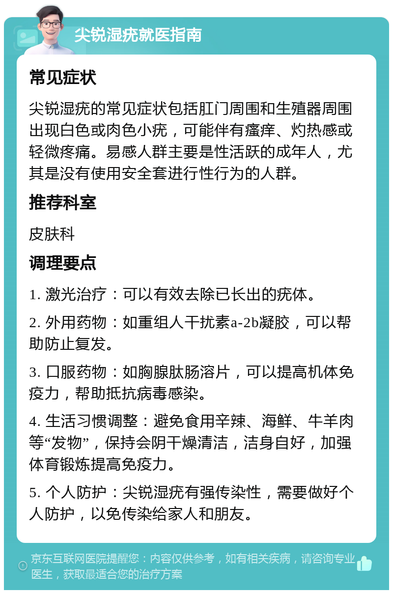 尖锐湿疣就医指南 常见症状 尖锐湿疣的常见症状包括肛门周围和生殖器周围出现白色或肉色小疣，可能伴有瘙痒、灼热感或轻微疼痛。易感人群主要是性活跃的成年人，尤其是没有使用安全套进行性行为的人群。 推荐科室 皮肤科 调理要点 1. 激光治疗：可以有效去除已长出的疣体。 2. 外用药物：如重组人干扰素a-2b凝胶，可以帮助防止复发。 3. 口服药物：如胸腺肽肠溶片，可以提高机体免疫力，帮助抵抗病毒感染。 4. 生活习惯调整：避免食用辛辣、海鲜、牛羊肉等“发物”，保持会阴干燥清洁，洁身自好，加强体育锻炼提高免疫力。 5. 个人防护：尖锐湿疣有强传染性，需要做好个人防护，以免传染给家人和朋友。