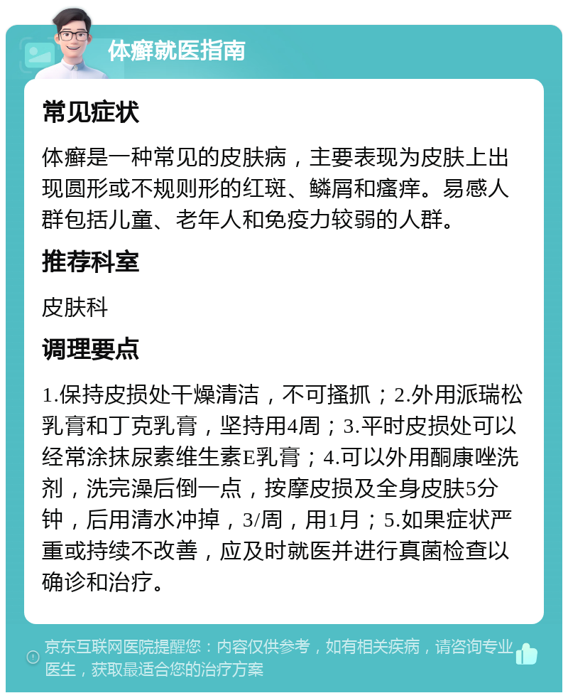 体癣就医指南 常见症状 体癣是一种常见的皮肤病，主要表现为皮肤上出现圆形或不规则形的红斑、鳞屑和瘙痒。易感人群包括儿童、老年人和免疫力较弱的人群。 推荐科室 皮肤科 调理要点 1.保持皮损处干燥清洁，不可搔抓；2.外用派瑞松乳膏和丁克乳膏，坚持用4周；3.平时皮损处可以经常涂抹尿素维生素E乳膏；4.可以外用酮康唑洗剂，洗完澡后倒一点，按摩皮损及全身皮肤5分钟，后用清水冲掉，3/周，用1月；5.如果症状严重或持续不改善，应及时就医并进行真菌检查以确诊和治疗。