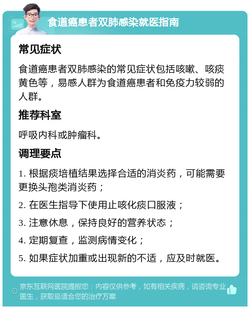 食道癌患者双肺感染就医指南 常见症状 食道癌患者双肺感染的常见症状包括咳嗽、咳痰黄色等，易感人群为食道癌患者和免疫力较弱的人群。 推荐科室 呼吸内科或肿瘤科。 调理要点 1. 根据痰培植结果选择合适的消炎药，可能需要更换头孢类消炎药； 2. 在医生指导下使用止咳化痰口服液； 3. 注意休息，保持良好的营养状态； 4. 定期复查，监测病情变化； 5. 如果症状加重或出现新的不适，应及时就医。