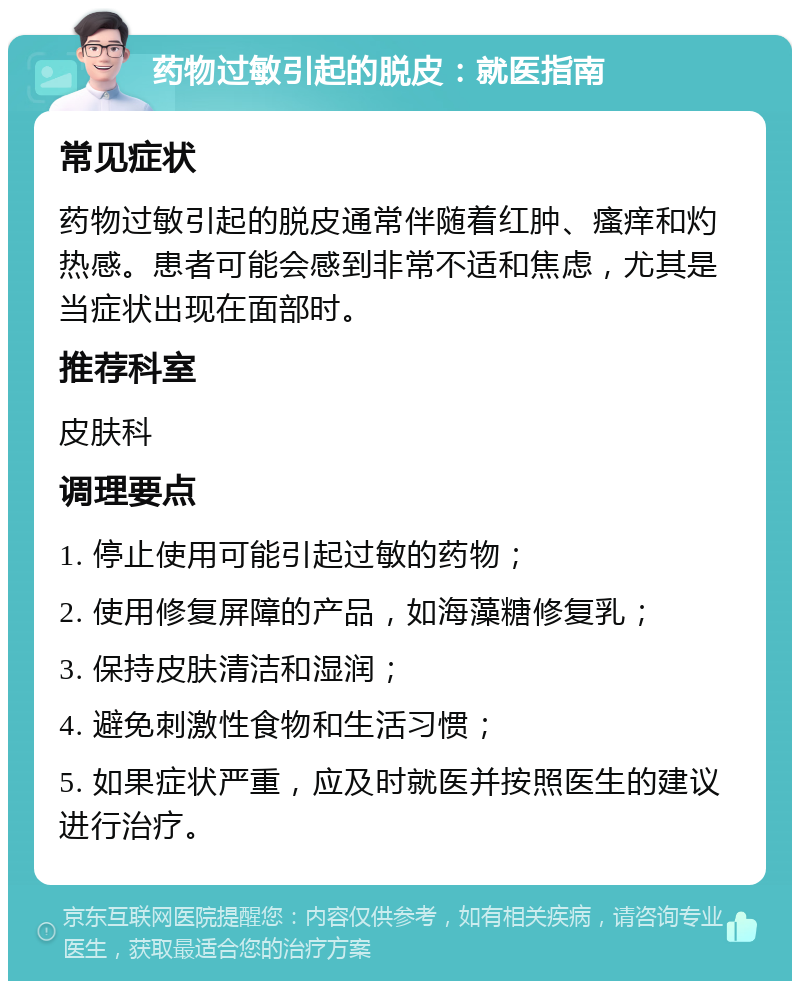 药物过敏引起的脱皮：就医指南 常见症状 药物过敏引起的脱皮通常伴随着红肿、瘙痒和灼热感。患者可能会感到非常不适和焦虑，尤其是当症状出现在面部时。 推荐科室 皮肤科 调理要点 1. 停止使用可能引起过敏的药物； 2. 使用修复屏障的产品，如海藻糖修复乳； 3. 保持皮肤清洁和湿润； 4. 避免刺激性食物和生活习惯； 5. 如果症状严重，应及时就医并按照医生的建议进行治疗。