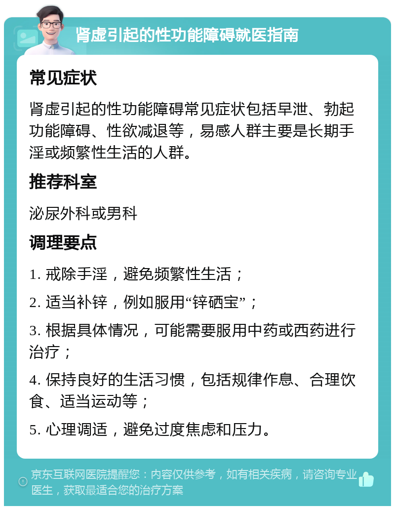 肾虚引起的性功能障碍就医指南 常见症状 肾虚引起的性功能障碍常见症状包括早泄、勃起功能障碍、性欲减退等，易感人群主要是长期手淫或频繁性生活的人群。 推荐科室 泌尿外科或男科 调理要点 1. 戒除手淫，避免频繁性生活； 2. 适当补锌，例如服用“锌硒宝”； 3. 根据具体情况，可能需要服用中药或西药进行治疗； 4. 保持良好的生活习惯，包括规律作息、合理饮食、适当运动等； 5. 心理调适，避免过度焦虑和压力。