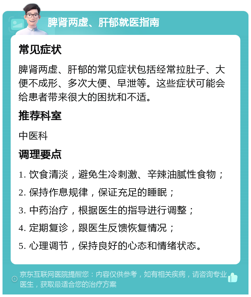 脾肾两虚、肝郁就医指南 常见症状 脾肾两虚、肝郁的常见症状包括经常拉肚子、大便不成形、多次大便、早泄等。这些症状可能会给患者带来很大的困扰和不适。 推荐科室 中医科 调理要点 1. 饮食清淡，避免生冷刺激、辛辣油腻性食物； 2. 保持作息规律，保证充足的睡眠； 3. 中药治疗，根据医生的指导进行调整； 4. 定期复诊，跟医生反馈恢复情况； 5. 心理调节，保持良好的心态和情绪状态。