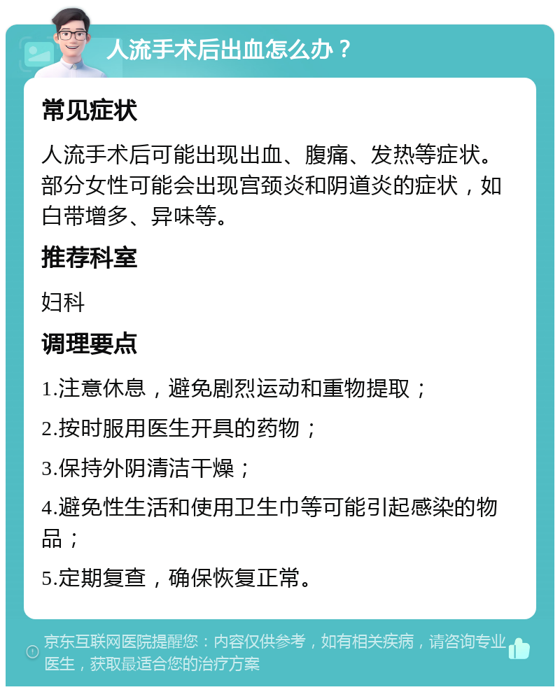 人流手术后出血怎么办？ 常见症状 人流手术后可能出现出血、腹痛、发热等症状。部分女性可能会出现宫颈炎和阴道炎的症状，如白带增多、异味等。 推荐科室 妇科 调理要点 1.注意休息，避免剧烈运动和重物提取； 2.按时服用医生开具的药物； 3.保持外阴清洁干燥； 4.避免性生活和使用卫生巾等可能引起感染的物品； 5.定期复查，确保恢复正常。