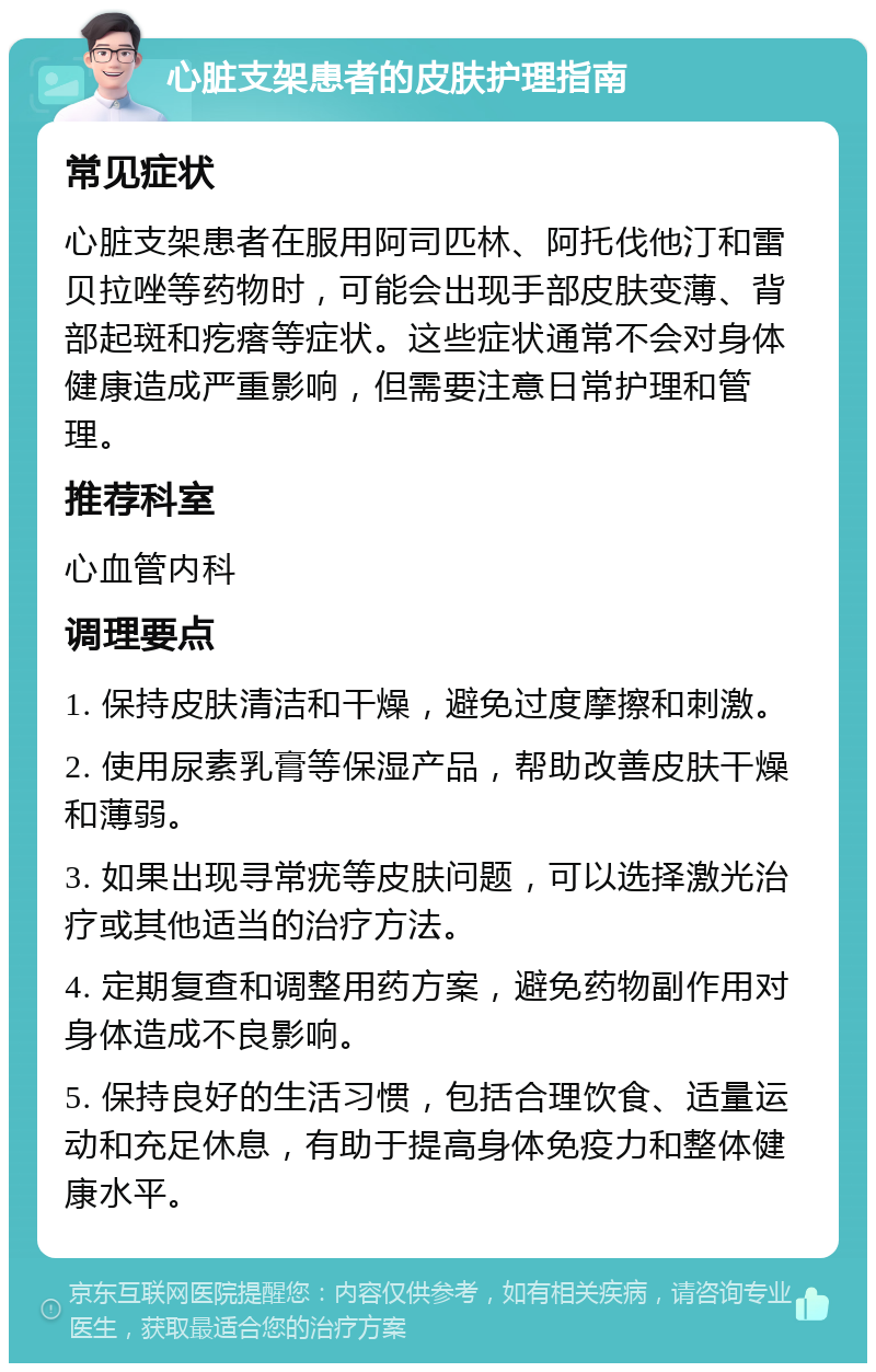 心脏支架患者的皮肤护理指南 常见症状 心脏支架患者在服用阿司匹林、阿托伐他汀和雷贝拉唑等药物时，可能会出现手部皮肤变薄、背部起斑和疙瘩等症状。这些症状通常不会对身体健康造成严重影响，但需要注意日常护理和管理。 推荐科室 心血管内科 调理要点 1. 保持皮肤清洁和干燥，避免过度摩擦和刺激。 2. 使用尿素乳膏等保湿产品，帮助改善皮肤干燥和薄弱。 3. 如果出现寻常疣等皮肤问题，可以选择激光治疗或其他适当的治疗方法。 4. 定期复查和调整用药方案，避免药物副作用对身体造成不良影响。 5. 保持良好的生活习惯，包括合理饮食、适量运动和充足休息，有助于提高身体免疫力和整体健康水平。