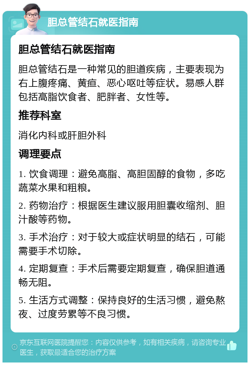 胆总管结石就医指南 胆总管结石就医指南 胆总管结石是一种常见的胆道疾病，主要表现为右上腹疼痛、黄疸、恶心呕吐等症状。易感人群包括高脂饮食者、肥胖者、女性等。 推荐科室 消化内科或肝胆外科 调理要点 1. 饮食调理：避免高脂、高胆固醇的食物，多吃蔬菜水果和粗粮。 2. 药物治疗：根据医生建议服用胆囊收缩剂、胆汁酸等药物。 3. 手术治疗：对于较大或症状明显的结石，可能需要手术切除。 4. 定期复查：手术后需要定期复查，确保胆道通畅无阻。 5. 生活方式调整：保持良好的生活习惯，避免熬夜、过度劳累等不良习惯。