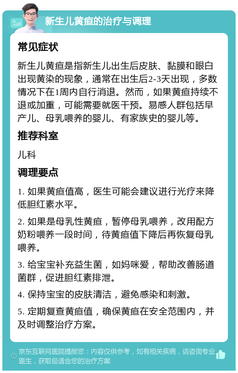 新生儿黄疸的治疗与调理 常见症状 新生儿黄疸是指新生儿出生后皮肤、黏膜和眼白出现黄染的现象，通常在出生后2-3天出现，多数情况下在1周内自行消退。然而，如果黄疸持续不退或加重，可能需要就医干预。易感人群包括早产儿、母乳喂养的婴儿、有家族史的婴儿等。 推荐科室 儿科 调理要点 1. 如果黄疸值高，医生可能会建议进行光疗来降低胆红素水平。 2. 如果是母乳性黄疸，暂停母乳喂养，改用配方奶粉喂养一段时间，待黄疸值下降后再恢复母乳喂养。 3. 给宝宝补充益生菌，如妈咪爱，帮助改善肠道菌群，促进胆红素排泄。 4. 保持宝宝的皮肤清洁，避免感染和刺激。 5. 定期复查黄疸值，确保黄疸在安全范围内，并及时调整治疗方案。