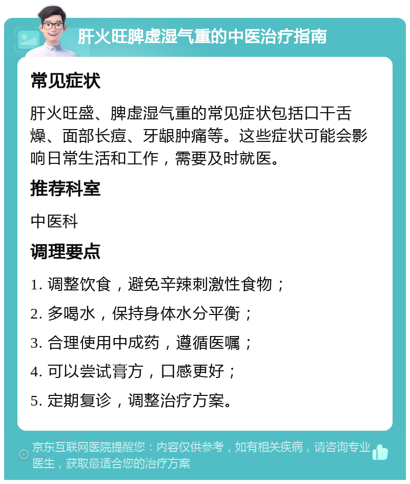 肝火旺脾虚湿气重的中医治疗指南 常见症状 肝火旺盛、脾虚湿气重的常见症状包括口干舌燥、面部长痘、牙龈肿痛等。这些症状可能会影响日常生活和工作，需要及时就医。 推荐科室 中医科 调理要点 1. 调整饮食，避免辛辣刺激性食物； 2. 多喝水，保持身体水分平衡； 3. 合理使用中成药，遵循医嘱； 4. 可以尝试膏方，口感更好； 5. 定期复诊，调整治疗方案。