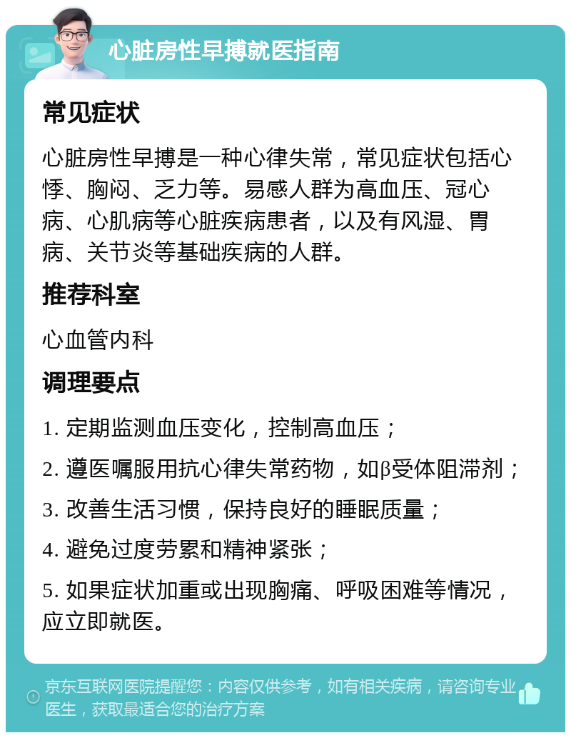 心脏房性早搏就医指南 常见症状 心脏房性早搏是一种心律失常，常见症状包括心悸、胸闷、乏力等。易感人群为高血压、冠心病、心肌病等心脏疾病患者，以及有风湿、胃病、关节炎等基础疾病的人群。 推荐科室 心血管内科 调理要点 1. 定期监测血压变化，控制高血压； 2. 遵医嘱服用抗心律失常药物，如β受体阻滞剂； 3. 改善生活习惯，保持良好的睡眠质量； 4. 避免过度劳累和精神紧张； 5. 如果症状加重或出现胸痛、呼吸困难等情况，应立即就医。