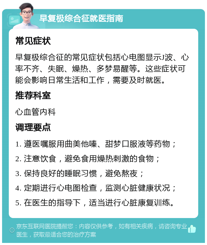 早复极综合征就医指南 常见症状 早复极综合征的常见症状包括心电图显示J波、心率不齐、失眠、燥热、多梦易醒等。这些症状可能会影响日常生活和工作，需要及时就医。 推荐科室 心血管内科 调理要点 1. 遵医嘱服用曲美他嗪、甜梦口服液等药物； 2. 注意饮食，避免食用燥热刺激的食物； 3. 保持良好的睡眠习惯，避免熬夜； 4. 定期进行心电图检查，监测心脏健康状况； 5. 在医生的指导下，适当进行心脏康复训练。