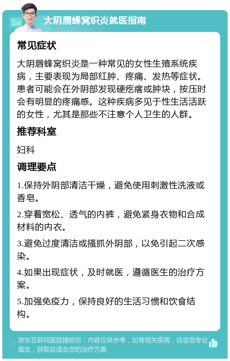 大阴唇蜂窝织炎就医指南 常见症状 大阴唇蜂窝织炎是一种常见的女性生殖系统疾病，主要表现为局部红肿、疼痛、发热等症状。患者可能会在外阴部发现硬疙瘩或肿块，按压时会有明显的疼痛感。这种疾病多见于性生活活跃的女性，尤其是那些不注意个人卫生的人群。 推荐科室 妇科 调理要点 1.保持外阴部清洁干燥，避免使用刺激性洗液或香皂。 2.穿着宽松、透气的内裤，避免紧身衣物和合成材料的内衣。 3.避免过度清洁或搔抓外阴部，以免引起二次感染。 4.如果出现症状，及时就医，遵循医生的治疗方案。 5.加强免疫力，保持良好的生活习惯和饮食结构。